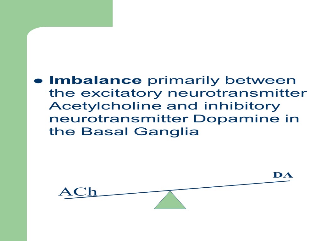 Imbalance primarily between the excitatory neurotransmitter Acetylcholine and inhibitory neurotransmitter Dopamine in the Basal